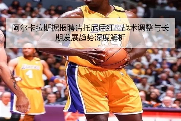 阿尔卡拉斯据报聘请托尼后红土战术调整与长期发展趋势深度解析